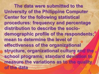 The data were submitted to the 
University of the Philippine Computer 
Center for the following statistical 
procedures: frequency and percentage 
distribution to describe the socio-demographic 
profile of the respondents; 
mean to determine the level of 
effectiveness of the organizational 
structure, organizational culture and the 
school programs; standard deviation to 
measure the variations as to the quality 
of the data 
 