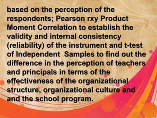 based on the perception of the 
respondents; Pearson rxy Product 
Moment Correlation to establish the 
validity and internal consistency 
(reliability) of the ; Pearson 
instrument and t-test 
of Independent Samples to find out the 
difference in the perception of teachers 
and principals in terms of the 
effectiveness of the organizational 
structure, organizational culture and 
and the school program. 
 