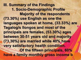 III. Summary of the Findings 
1. Socio-Demographic Profile 
Majority of the respondents 
(73.30%) use English as one the 
languages spoken at home, (33.33%) are 
Tagalog/s Ilongos and most of the 
principals are females, (53.30%) ages 
between 30-51 years old and majority 
(73.30%) are married while 40% have 
very satisfactory health condition. 
Of the fifteen principals, 60% 
have a family monthly gross income b 
 