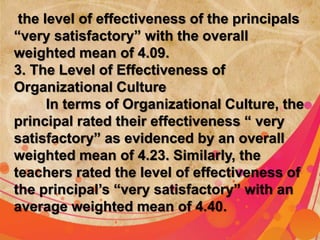 the level of effectiveness of the principals 
“very satisfactory” with the overall 
weighted mean of 4.09. 
3. The Level of Effectiveness of 
Organizational Culture 
In terms of Organizational Culture, the 
principal rated their effectiveness “ very 
satisfactory” as evidenced by an overall 
weighted mean of 4.23. Similarly, the 
teachers rated the level of effectiveness of 
the principal’s “very satisfactory” with an 
average weighted mean of 4.40. 
 