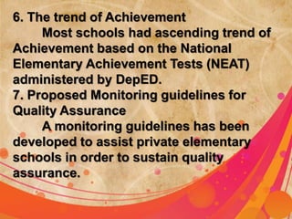 6. The trend of Achievement 
Most schools had ascending trend of 
Achievement based on the National 
Elementary Achievement Tests (NEAT) 
administered by DepED. 
7. Proposed Monitoring guidelines for 
Quality Assurance 
A monitoring guidelines has been 
developed to assist private elementary 
schools in order to sustain quality 
assurance. 
 