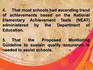 4. That most schools had ascending trend 
of achievements based on the National 
Elementary Achievement Tests (NEAT) 
administered by the Department of 
Education. 
5. That the Proposed Monitoring 
Guideline to sustain quality assurance is 
needed to assist schools. 
 