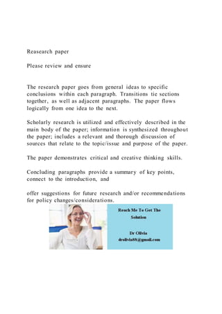 Reasearch paper
Please review and ensure
The research paper goes from general ideas to specific
conclusions within each paragraph. Transitions tie sections
together, as well as adjacent paragraphs. The paper flows
logically from one idea to the next.
Scholarly research is utilized and effectively described in the
main body of the paper; information is synthesized throughout
the paper; includes a relevant and thorough discussion of
sources that relate to the topic/issue and purpose of the paper.
The paper demonstrates critical and creative thinking skills.
Concluding paragraphs provide a summary of key points,
connect to the introduction, and
offer suggestions for future research and/or recommendations
for policy changes/considerations.
 