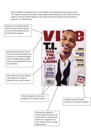 VIBE is an R&B music magazine which is most relatable to the magazine that I am going to create.
        This magazine promotes many popular singers/rappers today portraying an iconic image to its target
        audience. This issue of ‘VIBE’ magazine is very simple; however the lighting corresponds with the
        image of T.I. on the front cover.



Masthead is covered by celebrities
head; this shows that the company
assumes that the target audience is
familiar with the magazine.




  Bold magazine logo title, not only
  draws the audience’s attention, the
  fact that it’s in a bold print signifies
  that it’s an R&B magazine as R&B
  focuses on bringing bold loud music
  to its audience.




  Main image is of a young celebrity,
  signifying that the magazine
  wouldn’t be for an older audience.




                         ‘Murder & mad drama’ the use of
                         language is for a younger audience.
                                                                                   Including a pug will draw the
                                                                                   audience in to buying the magazine




                                             Clothing of the celebrity is
                                             formal, however the way he has
                                             represented it is casual showing
                                             that it’s not a magazine for an
                                             older audience but for a younger
                                             target audience.
 