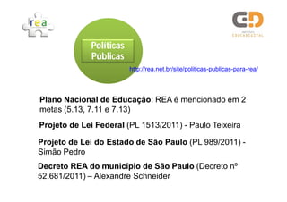 Políticas
             Públicas
                         http://rea.net.br/site/politicas-publicas-para-rea/




Plano Nacional de Educação: REA é mencionado em 2
metas (5.13, 7.11 e 7.13)
Projeto de Lei Federal (PL 1513/2011) - Paulo Teixeira

Projeto de Lei do Estado de São Paulo (PL 989/2011) -
Simão Pedro
Decreto REA do município de São Paulo (Decreto nº
52.681/2011) – Alexandre Schneider
 