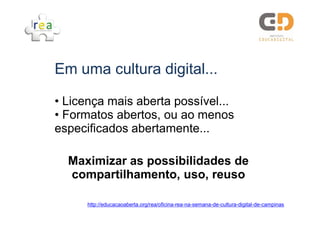 Em uma cultura digital...

• Licença mais aberta possível...
• Formatos abertos, ou ao menos
especificados abertamente...

  Maximizar as possibilidades de
  compartilhamento, uso, reuso

      http://educacaoaberta.org/rea/oficina-rea-na-semana-de-cultura-digital-de-campinas
 