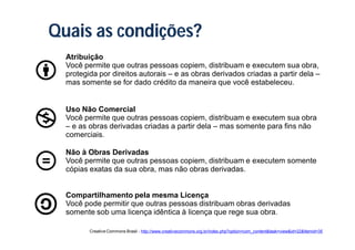 Quais as condições?
  Atribuição
  Você permite que outras pessoas copiem, distribuam e executem sua obra,
  protegida por direitos autorais – e as obras derivados criadas a partir dela –
  mas somente se for dado crédito da maneira que você estabeleceu.


  Uso Não Comercial
  Você permite que outras pessoas copiem, distribuam e executem sua obra
  – e as obras derivadas criadas a partir dela – mas somente para fins não
  comerciais.

  Não à Obras Derivadas
  Você permite que outras pessoas copiem, distribuam e executem somente
  cópias exatas da sua obra, mas não obras derivadas.


  Compartilhamento pela mesma Licença
  Você pode permitir que outras pessoas distribuam obras derivadas
  somente sob uma licença idêntica à licença que rege sua obra.

         Creative Commons Brasil - http://www.creativecommons.org.br/index.php?option=com_content&task=view&id=22&Itemid=35
 