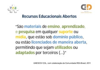 Recursos Educacionais Abertos

“São materiais de ensino, aprendizado,
e pesquisa em qualquer suporte ou
mídia, que estão sob domínio público,
ou estão licenciados de maneira aberta,
permitindo que sejam utilizados ou
adaptados por terceiros (...)”

         UNESCO/ COL, com colaboração da Comunidade REA Brasil, 2011
 