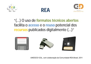 REA
“(...) O uso de formatos técnicos abertos
facilita o acesso e o reuso potencial dos
recursos publicados digitalmente (...)”




          UNESCO/ COL, com colaboração da Comunidade REA Brasil, 2011
 