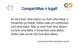 Compartilhar é legal!

Se você tiver uma maçã e eu tiver uma maçã, e
trocarmos as maçãs, então cada um continuará
com uma maçã. Mas se você tiver uma ideia e
eu tiver uma ideia, e trocarmos estas ideias,
então cada um de nós terá duas ideias.

                    George Bernard Shaw (atribuição incerta)
 