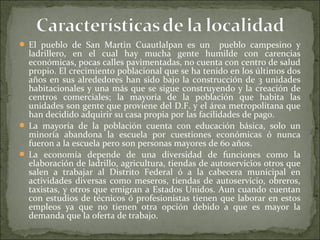  El pueblo de San Martin Cuautlalpan es un          pueblo campesino y
  ladrillero, en el cual hay mucha gente humilde con carencias
  económicas, pocas calles pavimentadas, no cuenta con centro de salud
  propio. El crecimiento poblacional que se ha tenido en los últimos dos
  años en sus alrededores han sido bajo la construcción de 3 unidades
  habitacionales y una más que se sigue construyendo y la creación de
  centros comerciales; la mayoría de la población que habita las
  unidades son gente que proviene del D.F. y el área metropolitana que
  han decidido adquirir su casa propia por las facilidades de pago.
 La mayoría de la población cuenta con educación básica, solo un
  minoría abandona la escuela por cuestiones económicas ó nunca
  fueron a la escuela pero son personas mayores de 60 años.
 La economía depende de una diversidad de funciones como la
  elaboración de ladrillo, agricultura, tiendas de autoservicios otros que
  salen a trabajar al Distrito Federal ó a la cabecera municipal en
  actividades diversas como meseros, tiendas de autoservicio, obreros,
  taxistas, y otros que emigran a Estados Unidos. Aun cuando cuentan
  con estudios de técnicos ó profesionistas tienen que laborar en estos
  empleos ya que no tienen otra opción debido a que es mayor la
  demanda que la oferta de trabajo.
 