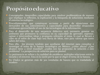  Conceptuales: desarrollen capacidades para resolver problemáticas de manera
    que implique la reflexión, la explicación y la búsqueda de soluciones mediante
    el entorno tecnológico.
   Procedimentales: que construyan acciones a partir de situaciones que
    demanden de sus conocimientos y capacidades para desarrollar situaciones
    cotidianas aprovechando el uso de las tecnologías de la información.
   Para el desarrollo de esta secuencia didáctica será necesario generar un
    ambiente que promueve la confianza en su capacidad de aprender, expresar,
    opinar e intercambiar ideas y propuesta referente al tema, lo cual se llevará a
    cabo en el salón de clase bajo una lluvia de ideas, esto para valorar que tanto
    saben del tema.
   Para ello, los jóvenes tendrán que auxiliarse del internet para consultar e
    investigar el tema de la basura tecnológica en México, ¿cómo afecta? ¿Que
    alcance tiene a nivel mundial?, ¿cuáles son las propuesta de solución a este
    problema? La perspectiva de solución para su plantel.
   La pertinencia se refiere a la cualidad de establecer múltiples relaciones entre la
    escuela y el entorno. Esta es la razón por la que se eligió el tema de la basura.
   En Chalco se generan más de 300 toneladas de basura que es trasladada al
    tiradero
 