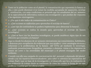  Tanto en la población como en el plantel, la contaminación que representa la basura es
   alta, y esto puede disminuir si se toman las medidas apropiadas de separación, reciclaje
   y reutilización, con estas condiciones se pretende que los estudiantes del 1er. semestre
   de la especialidad de informática realicen una investigación y que puedan dar respuesta
   a las siguientes interrogantes:
 1.- ¿Por qué el alto índice de contaminación en Chalco?
 2.- ¿Qué acciones se realizarían para aprovechar el reciclaje de basura?
 3.- ¿Qué tipo de contenedores se pudiera implementar para almacenar la basura?,
 4.- ¿Qué acciones se realiza la escuela para aprovechar el reciclaje de basura
   tecnológica?
 5.- ¿Qué se hace con los desechos tecnológicos, se puede establecer algún tipo de uso
   diferente que enviarlos a la basura?
 Aquí es donde los alumnos de 1er semestre demostrarán sus conocimientos, habilidades,
   y destrezas para recopilación de evidencias que nos ayuden a crear estrategias técnicas y
   soluciones a la problemática de la basura del CETis 96 mediante la tecnología,
   realizando presentaciones fotográficas, encuestas a alumnos, visitas a los depósitos de
   basura así como a las autoridades del municipio y el plantel encargado del medio
   ambiente.
 Creando con ello una campaña de concientización del personal y alumnado del plantel
   siendo a su vez nuestros heteroevaluadores para saber si cubrimos las expectativas del
   trabajo final y que en base de la investigación y el desarrollo que les a la realización de
   sus evidencias de trabajo darán su testimonio de cómo les cambio la forma de ver este
   problema mundial que nos afecta a todos
 