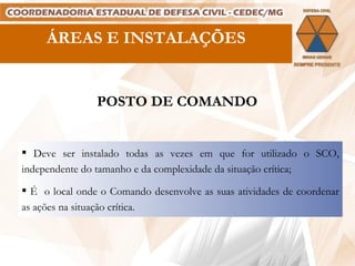 Deve ser instalado todas as vezes em que for utilizado o SCO, independente do tamanho e da complexidade da situação crítica; É  o local onde o Comando desenvolve as suas atividades de coordenar as ações na situação crítica. POSTO DE COMANDO ÁREAS E INSTALAÇÕES 