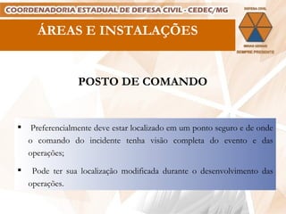 ÁREAS E INSTALAÇÕES POSTO DE COMANDO Preferencialmente deve estar localizado em um ponto seguro e de onde o comando do incidente tenha visão completa do evento e das operações; Pode ter sua localização modificada durante o desenvolvimento das operações. 