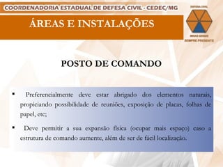 ÁREAS E INSTALAÇÕES POSTO DE COMANDO Preferencialmente deve estar abrigado dos elementos naturais, propiciando possibilidade de reuniões, exposição de placas, folhas de papel, etc; Deve permitir a sua expansão física (ocupar mais espaço) caso a estrutura de comando aumente, além de ser de fácil localização. 