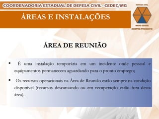 ÁREAS E INSTALAÇÕES ÁREA DE REUNIÃO É uma instalação temporária em um incidente onde pessoal e equipamentos permanecem aguardando para o pronto emprego; Os recursos operacionais na Área de Reunião estão sempre na condição disponível (recursos descansando ou em recuperação estão fora desta área). 