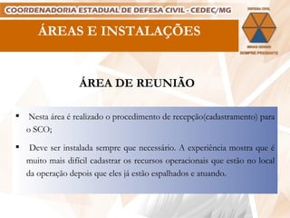 ÁREAS E INSTALAÇÕES ÁREA DE REUNIÃO Nesta área é realizado o procedimento de recepção(cadastramento) para o SCO; Deve ser instalada sempre que necessário. A experiência mostra que é muito mais difícil cadastrar os recursos operacionais que estão no local da operação depois que eles já estão espalhados e atuando. 