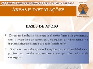 ÁREAS E INSTALAÇÕES BASES DE APOIO Devem ser instaladas sempre que as situações forem mais prolongadas, com a necessidade de revezamento de equipes em vários turnos e a impossibilidade de dispensá-las a cada final de turno; Devem ser instaladas quando há equipes de outras localidades que precisam ser alojadas nos momentos em que não estão sendo empregadas; 