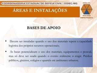 ÁREAS E INSTALAÇÕES BASES DE APOIO Devem ser instaladas quando o uso dos materiais supera a capacidade logística dos próprios recursos operacionais; As bases potencializam o uso dos materiais, equipamentos e pessoal, mas só deve ser usada quando o evento realmente o exigir. Prédios públicos, ginásios, colégios e quartéis em ambientes urbanos; 