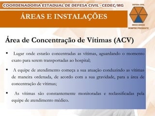 Área de Concentração de Vítimas (ACV) Lugar onde estarão concentradas as vítimas, aguardando o momento exato para serem transportadas ao hospital; A equipe de atendimento começa a sua atuação conduzindo as vítimas de maneira ordenada, de acordo com a sua gravidade, para a área de concentração de vítimas; As vítimas são constantemente monitoradas e reclassificadas pela equipe de atendimento médico. ÁREAS E INSTALAÇÕES 