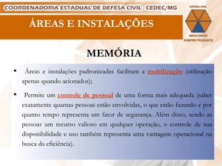 ÁREAS E INSTALAÇÕES MEMÓRIA Áreas e instalações padronizadas facilitam a  mobilização  (utilização apenas quando acionados); Permite um  controle de pessoal  de uma forma mais adequada (saber exatamente quantas pessoas estão envolvidas, o que estão fazendo e por quanto tempo representa um fator de segurança. Além disso, sendo as pessoas um recurso valioso em qualquer operação, o controle de sua disponibilidade e uso também representa uma vantagem operacional na busca da eficiência). 