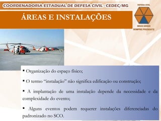 Organização do espaço físico; O termo “instalação” não significa edificação ou construção; A implantação de uma instalação depende da necessidade e da complexidade do evento; Alguns eventos podem requerer instalações diferenciadas do padronizado no SCO. .  ÁREAS E INSTALAÇÕES 