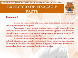 EXERCÍCIO DE FIXAÇÃO 1ª PARTE Exercício 1 Depois de uma noite chuvosa, uma comunidade desperta com um estrondo seguido de gritos. Acontecera o que muitos temiam: uma grande massa de terra deslizara morro abaixo arrastando em seu caminho algumas das precárias moradias que caracterizavam aquele agrupamento de pouco mais de 50 famílias conhecido como Morro da Paz.  A primeira unidade de emergência a chegar ao local, uma viatura policial, visualisou um quadro assustador. Umas cem pessoas a jusante do morro, na maioria crianças, idosos e algumas mulheres, molhadas  e assustadas, forneciam informações desencontradas.   