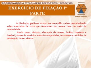 EXERCÍCIO DE FIXAÇÃO 1ª PARTE À distância, podia-se avistar na escuridão vultos perambulando sobre toneladas de terra que formavam um monte bem no meio da comunidade. Ainda eram  visíveis, aflorando da massa úmida, barrenta e instável, restos de madeira, móveis e esquadrias, revelando o caminho de destruição morro abaixo.  