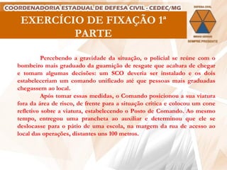 EXERCÍCIO DE FIXAÇÃO 1ª PARTE Percebendo a gravidade da situação, o policial se reúne com o bombeiro mais graduado da guarnição de resgate que acabara de chegar e tomam algumas decisões: um SCO deveria ser instalado e os dois estabeleceriam um comando unificado até que pessoas mais graduadas chegassem ao local.  Após tomar essas medidas, o Comando posicionou a sua viatura fora da área de risco, de frente para a situação crítica e colocou um cone refletivo sobre a viatura, estabelecendo o Posto de Comando. Ao mesmo tempo, entregou uma prancheta ao auxiliar e determinou que ele se deslocasse para o pátio de uma escola, na margem da rua de acesso ao local das operações, distantes uns 100 metros.   