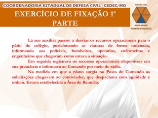 EXERCÍCIO DE FIXAÇÃO 1ª PARTE Lá seu auxiliar passou a desviar os recursos operacionais para o pátio do colégio, posicionando as viaturas de forma ordenada, informando aos policiais, bombeiros, operários, enfermeiros e engenheiros que chegavam como estava a situação. Em seguida registrava os recursos operacionais disponíveis em sua prancheta e informava ao Comando por meio do rádio. Na medida em que o plano surgia no Posto de Comando as solicitações chegavam ao controlador, que despachava com agilidade e ordem. Estava estabelecida a Área de Reunião. 