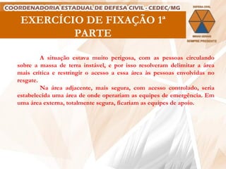 EXERCÍCIO DE FIXAÇÃO 1ª PARTE A situação estava muito perigosa, com as pessoas circulando sobre a massa de terra instável, e por isso resolveram delimitar a área mais crítica e restringir o acesso a essa área às pessoas envolvidas no resgate.  Na área adjacente, mais segura, com acesso controlado, seria estabelecida uma área de onde operariam as equipes de emergência. Em uma área externa, totalmente segura, ficariam as equipes de apoio.   
