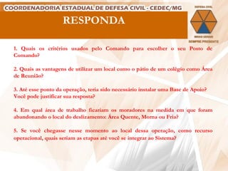 RESPONDA 1. Quais os critérios usados pelo Comando para escolher o seu Posto de Comando?   2. Quais as vantagens de utilizar um local como o pátio de um colégio como Área de Reunião?   3. Até esse ponto da operação, teria sido necessário instalar uma Base de Apoio? Você pode justificar sua resposta?   4. Em qual área de trabalho ficariam os moradores na medida em que foram abandonando o local do deslizamento: Área Quente, Morna ou Fria?   5. Se você chegasse nesse momento ao local dessa operação, como recurso  operacional, quais seriam as etapas até você se integrar ao Sistema?   
