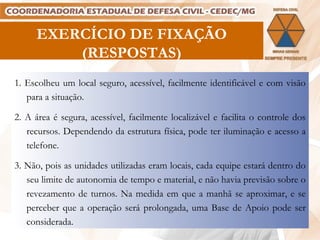 EXERCÍCIO DE FIXAÇÃO (RESPOSTAS) 1. Escolheu um local seguro, acessível, facilmente identificável e com visão para a situação. 2. A área é segura, acessível, facilmente localizável e facilita o controle dos recursos. Dependendo da estrutura física, pode ter iluminação e acesso a telefone. 3. Não, pois as unidades utilizadas eram locais, cada equipe estará dentro do seu limite de autonomia de tempo e material, e não havia previsão sobre o revezamento de turnos. Na medida em que a manhã se aproximar, e se perceber que a operação será prolongada, uma Base de Apoio pode ser considerada. 
