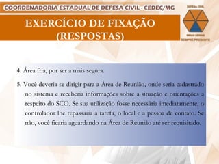 EXERCÍCIO DE FIXAÇÃO (RESPOSTAS) 4. Área fria, por ser a mais segura. 5. Você deveria se dirigir para a Área de Reunião, onde seria cadastrado no sistema e receberia informações sobre a situação e orientações a respeito do SCO. Se sua utilização fosse necessária imediatamente, o controlador lhe repassaria a tarefa, o local e a pessoa de contato. Se não, você ficaria aguardando na Área de Reunião até ser requisitado. 
