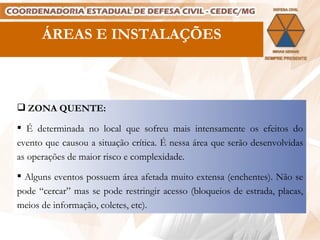 ÁREAS E INSTALAÇÕES ZONA QUENTE: É determinada no local que sofreu mais intensamente os efeitos do evento que causou a situação crítica. É nessa área que serão desenvolvidas as operações de maior risco e complexidade. Alguns eventos possuem área afetada muito extensa (enchentes). Não se pode “cercar” mas se pode restringir acesso (bloqueios de estrada, placas, meios de informação, coletes, etc). 