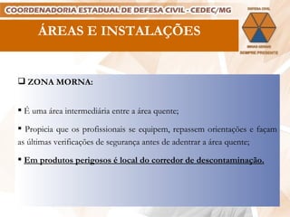ÁREAS E INSTALAÇÕES ZONA MORNA: É uma área intermediária entre a área quente; Propicia que os profissionais se equipem, repassem orientações e façam as últimas verificações de segurança antes de adentrar a área quente; Em produtos perigosos é local do corredor de descontaminação. 