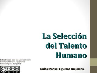 La Selección
                                              del Talento
Este obra está bajo una Licencia Creative
                                                 Humano
Commons Atribución-NoComercial-
CompartirIgual 3.0 Unported.


                                            Carlos Manuel Figueroa Orejarena
 