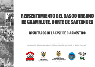 REASENTAMIENTO DEL CASCO URBANO
DE GRAMALOTE, NORTE DE SANTANDER
RESULTADOS DE LA FASE DE DIAGNÓSTICO
CONVENIO NO. 1005-09-64-2011
FONDO NACIONAL DE CALAMIDADES-SUBCUENTA COLOMBIA HUMANITARIA-FIDUPREVISORA S.A – MAVDT -SERVIVIENDA
 