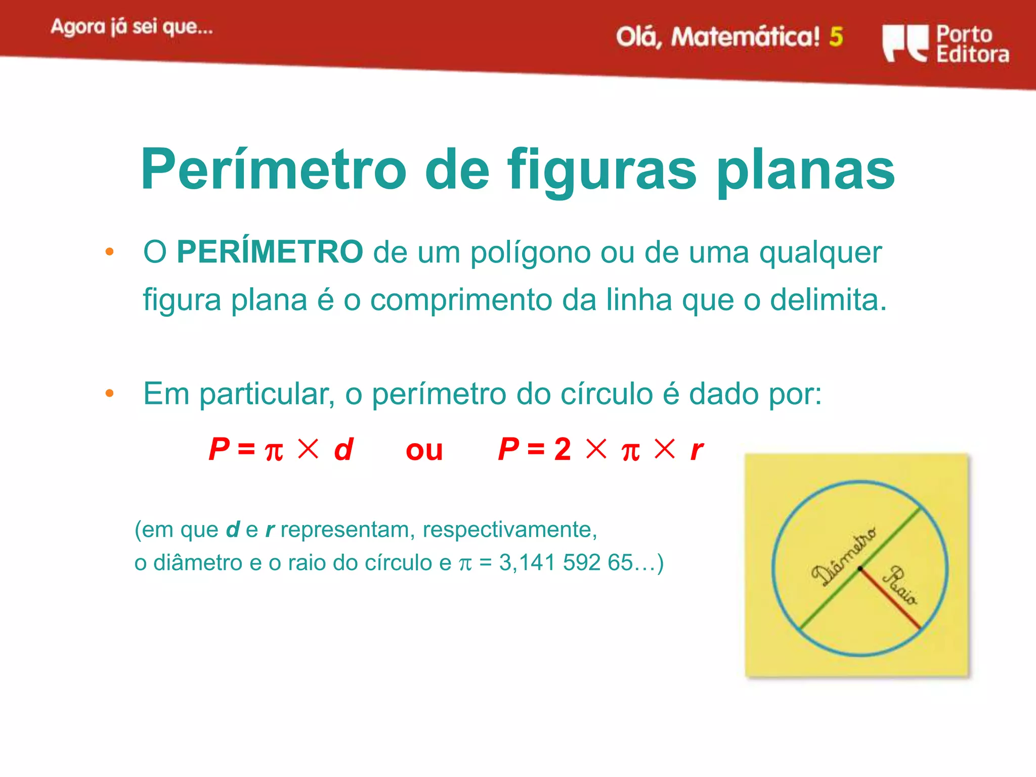 Perímetro de figuras planas
• O PERÍMETRO de um polígono ou de uma qualquer
  figura plana é o comprimento da linha que o delimita.

• Em particular, o perímetro do círculo é dado por:
         P=×d              ou      P=2××r

  (em que d e r representam, respectivamente,
  o diâmetro e o raio do círculo e  = 3,141 592 65…)
 