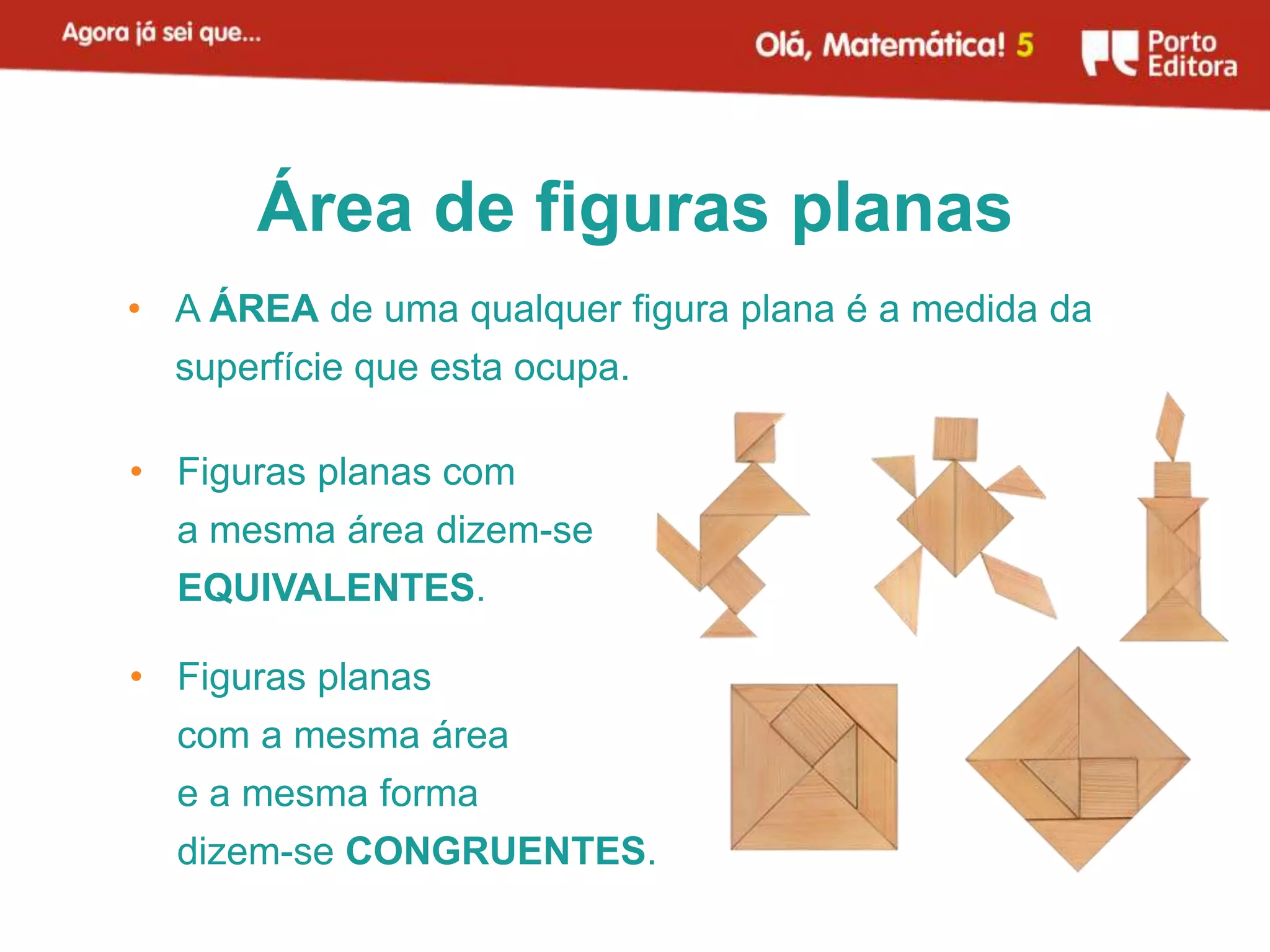 Área de figuras planas
• A ÁREA de uma qualquer figura plana é a medida da
  superfície que esta ocupa.

• Figuras planas com
  a mesma área dizem-se
  EQUIVALENTES.

• Figuras planas
  com a mesma área
  e a mesma forma
  dizem-se CONGRUENTES.
 