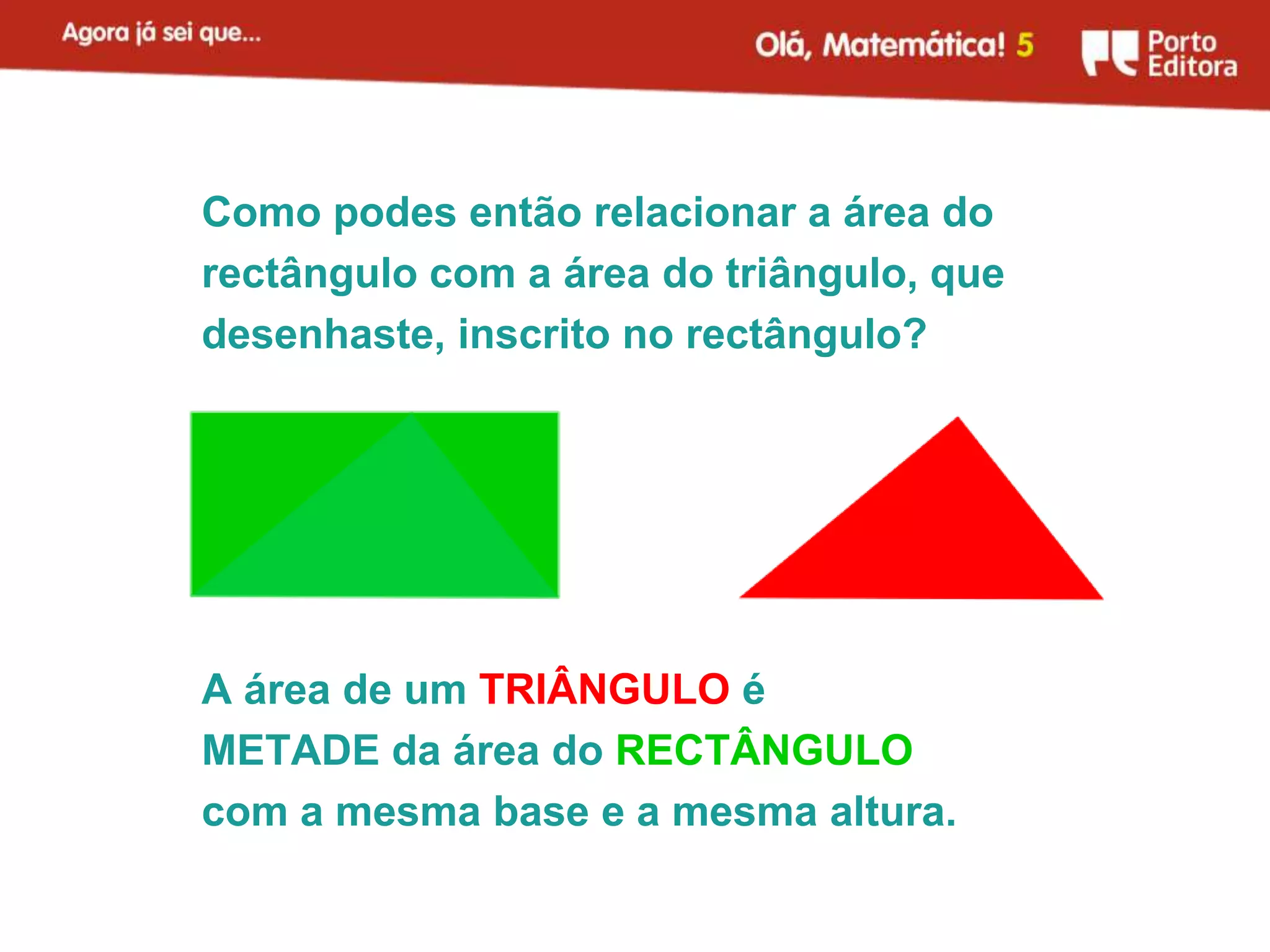 Como podes então relacionar a área do
rectângulo com a área do triângulo, que
desenhaste, inscrito no rectângulo?




A área de um TRIÂNGULO é
METADE da área do RECTÂNGULO
com a mesma base e a mesma altura.
 