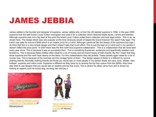 JAMES JEBBIA
James Jebbia is the founder and designer of supreme. James Jebbia who is from the UK started supreme in 1994. in the year 2000
supreme took the well known Louis Vuitton monogram and used it for a collection which featured skate decks, t-shirts and beanies.
Although supreme was not a big deal at this point the brand Louis Vuitton pulled there collection and took legal action. This is as as
shown here. The design which was very popular at this time obviously would of helped the brand however this wasn't fully legal. The
t-shirt now sells for around £3000 which is an insane price for a t-shirt. Although I personal like the design of the supreme box logo I
do think that this is a very simple design and that it doesn't take that much effort. This is just the logo on a t-shirt and in my opinion it
doesn't reflect the price point. In 2007 there was the first north face supreme collaboration . This is a collaboration that we have seen
every year since. This is because it was so successful then. This is something Supremes audiences and specifically resellers look
forward to. This is because these clothes often resell for a lot of money and are brand heavy of both brands. By this I mean that they
show supreme and the north face clearly on the items. For this collaborations they did jackets. These jackets again resell for a lot of
money now. This is because of the rareness and the vintage factor of them. The design aspect of these is a different to normal
clothing brands. Normally clothing brands are those you would see on most people in my opinion these are vans, levis, adidas, nike,
hollister, superdry and many more. Supreme is different as they have try to revamp the hip hop culture from the 2000s, they have
also tried to use desgins that you would see on skaters and hip hop icons. This is where his ideas came from and is shown by
looking at rappers such as snoop dog, wu-tang clan and jay z.
https://www.pinterest.com/pi
n/689261917943068919/ 8th
febuary/anon
https://hypebeast.com/2
007/2/the-north-face-x-
supreme/ 8th febuary/
anon
 