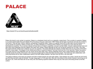 PALACE
Palace the brand is very similar to supreme. Palace is a streetwear brand and is an originally a skate brand. This is similar to supreme. Palace
is a London based skate shop and started off by focusing on the pop culture from 1990. Palace sell all types of products and are very similar to
rival brand. They sell tops, t-shirts, bottoms, accessories. Everything really. Palace is a popular brand and is often seen around however it is
not as popular as supreme. Palace of which has 1.6 million followers is a massive brand. Palace is so popular as it has uses the same
techniques as supreme. This is as they release all there items in limited to quantities, convey to similar styles, include a seasonal look book and
also have many celebrities and and rappers who wear their clothes. Palace although its big it isn't as big as supreme as I've said. I this case
this means that the clothes don’t resell for as much as supreme. This brand although the majority of there items sell out only some of the items
resell for a big margin. The designs of the clothes are similar to supreme however I will look more into this in the next side. Palace has quite a
lot of hype around it and celebrities such as Jonah hill and also asap rocky. Having celebrities which have a large following wear your brand
instantly boosts the profile of the brand. His is because people want to dress like there favorite people. The brand has also collaboration with
many big brands and an often collaboration seems to be with Adidas however I will talk more into this in the next slide.
The palace audience is the same as supreme and both of these brands only sell male clothes. There designs are unisex I would say and would
say that they suit both male and female. The age range again is 16-35 year olds. Mine will most likely be very similar however may not go up all
the way to 35. I think that there will not be many over 30s wearing supreme however there may be a few due to this being similar to the 90s
culture.
https://studio191ny.com/work/supreme/lookbooks/#2
 