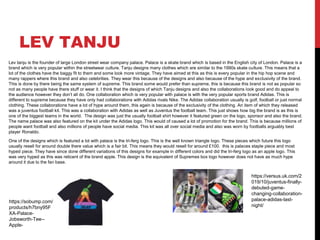 LEV TANJU
Lev tanju is the founder of large London street wear company palace. Palace is a skate brand which is based in the English city of London. Palace is a
brand which is very popular within the streetwear culture. Tanju designs many clothes which are similar to the 1990s skate culture. This means that a
lot of the clothes have the baggy fit to them and some look more vintage. They have aimed at this as this is every popular in the hip hop scene and
many rappers where this brand and also celebrities. They wear this because of the designs and also because of the hype and exclusivity of the brand.
This is done by there being the same system of supreme. This brand some would prefer than supreme, this is because this brand is not as popular so
not as many people have there stuff or wear it. I think that the designs of which Tanju designs and also the collaborations look good and do appeal to
the audience however they don’t all do. One collaboration which is very popular with palace is with the very popular sports brand Adidas. This is
different to supreme because they have only had collaborations with Adidas rivals Nike. The Adidas collaboration usually is golf, football or just normal
clothing. These collaborations have a lot of hype around them, this again is because of the exclusivity of the clothing. An item of which they released
was a juventus football kit. This was a collaboration with Adidas as well as Juventus the football team. This just shows how big the brand is as this is
one of the biggest teams in the world. The design was just the usually football shirt however it featured green on the logo, sponsor and also the brand.
The name palace was also featured on the kit under the Adidas logo. This would of caused a lot of promotion for the brand. This is because millions of
people want football and also millions of people have social media. This kit was all over social media and also was worn by footballs arguably best
player Ronaldo.
One of the designs which is featured a lot with palace is the tri-ferg logo. This is the well known triangle logo. These pieces which future this logo
usually resell for around double there value which is a fair bit. This means they would resell for around £100. this is palaces staple piece and most
hyped piece. They have since done different variations of this designs for example in different colors and did the tri-ferg logo as an apple logo. This
was very hyped as this was reticent of the brand apple. This design is the equivalent of Supremes box logo however does not have as much hype
around it due to the fan base.
https://sobump.com/
products/h7bny95F
XA-Palace-
Jobsworth-Tee--
Apple-
https://versus.uk.com/2
019/10/juventus-finally-
debuted-game-
changing-collaboration-
palace-adidas-last-
night/
 