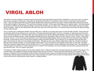 VIRGIL ABLOH
Virgil abloh is the main designer of off white as well as the founder of the huge fashion brand off white. Vigil Abloh is a very iconic and in my opinion
the most iconic designer in street wear. Virgil abloh has developed off white from a small fashion brand in 2014 to a well known popular fashion
brand. Virgil uses high quality fabric along with specific designs which makes his garments very popular. Ablohs design features the speech marks
on the words included on the garments. This would be for example “off white”. This has been done because of no specific reason. This could however
be because it is different to the conventional designs. These are the standard logo on a plain t-shirt. The speech marks design has been so popular
within his designs. Virgil has had collaborations with Nike, Ikea, Evian and many other brands. On all these products there were the signature design
of which Virgil invented.
The 10 of which was a collaboration between Virgil and Nike was a collection of 10 shoes which were of course off white and Nike. These shoes are
all extremely hyped and are still going up in value today. The shoes were extremely limited. This was in my opinion to create hype around the shoe
and so that they would sell out. The shoes were very unique designs and do all look aesthetically pleasing. The shoes were released over a couple of
years and were all different models. These silhouettes were Nike vapormax, Nike blazers, Nike air max 90’s, Nike air max 97, Jordan 1, Nike presto,
converse, air force 1, zoom fly and also the hyperdunks. All of these included vigils designs. these are shoes that I have wanted and have looked at
frequently. These shoes are worn by many famous people as well as the brand off white. This is because it is an expensive brand and does look
good. This will boost its sales due to the celebrity endorsement. Off white has done many different collaborations which are not fashion reated just
like with Evian the water company. For this they design a water bottle. This is an accessory I will probably include within my look book. The water
bottle had a simplistic design however had the off white print on it. This made it popular. Another collaboration was between ikea. This collaboration is
not really related to my product so I will not really look at it in to detail. From this though I can see the designs that have been used and the way the
logo has been used. This in my opinion looks good.
The designs of Virgil's clothes include as I have said the speech marks, Virgil also includes the cross logo frequently and stripes on the sleeves. This
is shown below. This sweatshirt includes the stripy sleeves which are seen very often. This looks good and does appeal to the audience. This is
because it is different to the normal fashion brands out there. Off white has found a gap in the market and have pursued there designs. Many other
brands have used the designs that off white have used. These have been the speech marks and also the stripey sleeves. Brands like kings will dream
and sik silk have both implemented this style however it is slightly different.
 