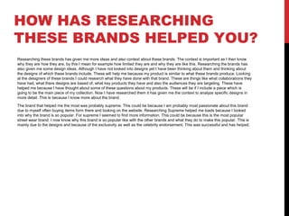 HOW HAS RESEARCHING
THESE BRANDS HELPED YOU?
Researching these brands has given me more ideas and also context about these brands. The context is important as I then know
why they are how they are, by this I mean for example how limited they are and why they are like this. Researching the brands has
also given me some design ideas. Although I have not looked into designs yet I have been thinking about them and thinking about
the designs of which these brands include. These will help me because my product is similar to what these brands produce. Looking
at the designers of these brands I could research what they have done with that brand. These are things like what collaborations they
have had, what there designs are based of, what key products they have and also the audiences they are targeting. These have
helped me because I have thought about some of these questions about my products. These will be if I include a piece which is
going to be the main piece of my collection. Now I have researched them it has given me the context to analyze specific designs in
more detail. This is because I know more about the brand.
The brand that helped me the most was probably supreme. This could be because I am probably most passionate about this brand
due to myself often buying items form there and looking on the website. Researching Supreme helped me loads because I looked
into why the brand is so popular. For supreme I seemed to find more information. This could be because this is the most popular
street wear brand. I now know why this brand is so popular like with the other brands and what they do to make this popular. This is
mainly due to the designs and because of the exclusivity as well as the celebrity endorsement. This was successful and has helped.
 