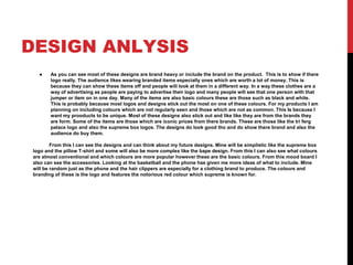 DESIGN ANLYSIS
● As you can see most of these designs are brand heavy or include the brand on the product. This is to show if there
logo really. The audience likes wearing branded items especially ones which are worth a lot of money. This is
because they can show these items off and people will look at them in a different way. In a way these clothes are a
way of advertising as people are paying to advertise their logo and many people will see that one person with that
jumper or item on in one day. Many of the items are also basic colours these are those such as black and white.
This is probably because most logos and designs stick out the most on one of these colours. For my products I am
planning on including colours which are not regularly seen and those which are not as common. This Is because I
want my prooducts to be unique. Most of these designs also stick out and like like they are from the brands they
are form. Some of the items are those which are iconic prices from there brands. These are those like the tri ferg
palace logo and also the supreme box logos. The designs do look good tho and do show there brand and also the
audience do buy them.
From this I can see the designs and can think about my future designs. Mine will be simplistic like the supreme box
logo and the pillow T-shirt and some will also be more complex like the bape design. From this I can also see what colours
are almost conventional and which colours are more popular however these are the basic colours. From this mood board I
also can see the accessories. Looking at the basketball and the phone has given me more ideas of what to include. Mine
will be random just as the phone and the hair clippers are especially for a clothing brand to produce. The colours and
branding of these is the logo and features the notorious red colour which supreme is known for.
 