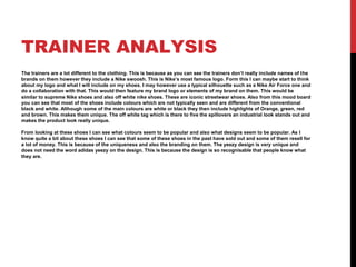 TRAINER ANALYSIS
The trainers are a lot different to the clothing. This is because as you can see the trainers don’t really include names of the
brands on them however they include a Nike swoosh. This is Nike’s most famous logo. Form this I can maybe start to think
about my logo and what I will include on my shoes. I may however use a typical silhouette such as a Nike Air Force one and
do a collaboration with that. This would then feature my brand logo or elements of my brand on them. This would be
similar to supreme Nike shoes and also off white nike shoes. These are iconic streetwear shoes. Also from this mood board
you can see that most of the shoes include colours which are not typically seen and are different from the conventional
black and white. Although some of the main colours are white or black they then include highlights of Orange, green, red
and brown. This makes them unique. The off white tag which is there to five the spillovers an industrial look stands out and
makes the product look really unique.
From looking at these shoes I can see what colours seem to be popular and also what designs seem to be popular. As I
know quite a bit about these shoes I can see that some of these shoes in the past have sold out and some of them resell for
a lot of money. This is because of the uniqueness and also the branding on them. The yeezy design is very unique and
does not need the word adidas yeezy on the design. This is because the design is so recognisable that people know what
they are.
 