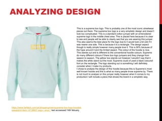 ANALYZING DESIGN
https://www.farfetch.com/uk/shopping/men/supreme-box-logo-hooded-
sweatshirt-item-14138607.aspx / anon / last accsessed 14th febuary
This is a supreme box logo. This is probably one of the most iconic streetwear
pieces out there. The supreme box logo is a very simplistic design and doesn’t
look too complicated. This is a standard cotton jumper with an embroidered
supreme logo in the middle chest area. This is placed here because it is clear
to see and people will be able to clearly see that you are wearing this jumper.
This also seems the best place for the logo due to it would look a bit odd if it
was nearer one side. This is because it is a rectangle. The design aspect
though is really simple however many people love it. This is 90% because of
the hype around it and the limited aspect. The colour of the hoodie is nice.
This stands out and is different to the conventional hoodie colours. Supreme
do many different colours if there box logo jumpers and they change from
season to season. The yellow box stands out however I wouldn’t say that it
makes the white stand out the most. Supreme could of used a black coloured
font on the rectangle. The logo standing out is something I will definitely
consider when I make my products.
I chose to analyse the design of this hoodie because this is Supreme’s most
well known hoodie and this is what so many people know supreme by. There
is not much to analyse on this jumper really however when it comes to my
production I will include a piece that shows the brand in a simplistic way.
 